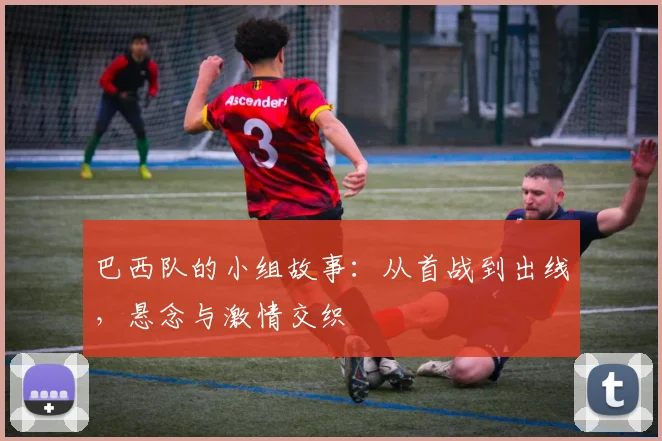 巴西队的小组故事：从首战到出线，悬念与激情交织