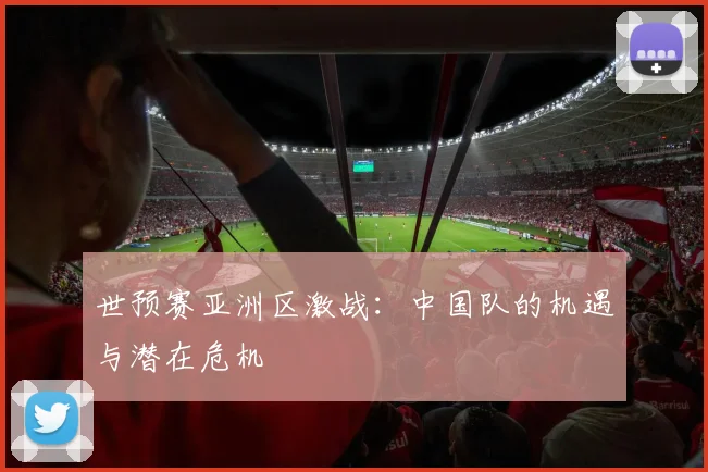 世预赛亚洲区激战:中国队的机遇与潜在危机