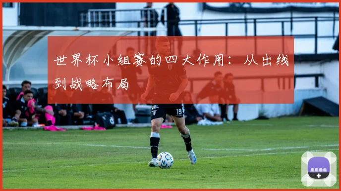 世界杯小组赛的四大作用:从出线到战略布局