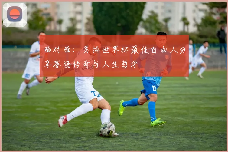 面对面:男排世界杯最佳自由人分享赛场传奇与人生哲学