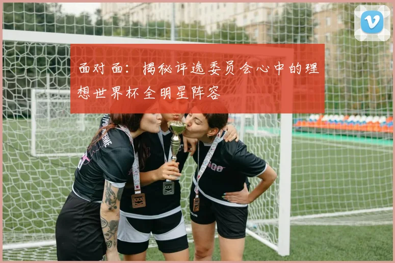 面对面:揭秘评选委员会心中的理想世界杯全明星阵容