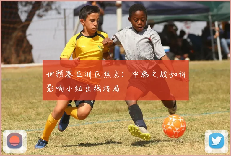 世预赛亚洲区焦点:中韩之战如何影响小组出线格局