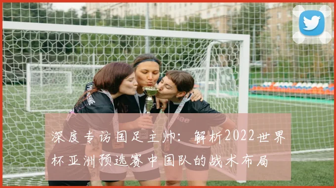 深度专访国足主帅：解析2022世界杯亚洲预选赛中国队的战术布局