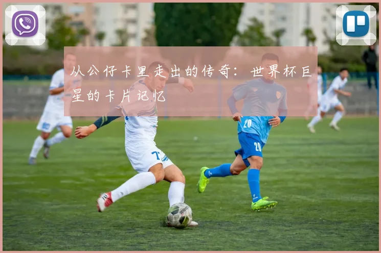 从公仔卡里走出的传奇:世界杯巨星的卡片记忆