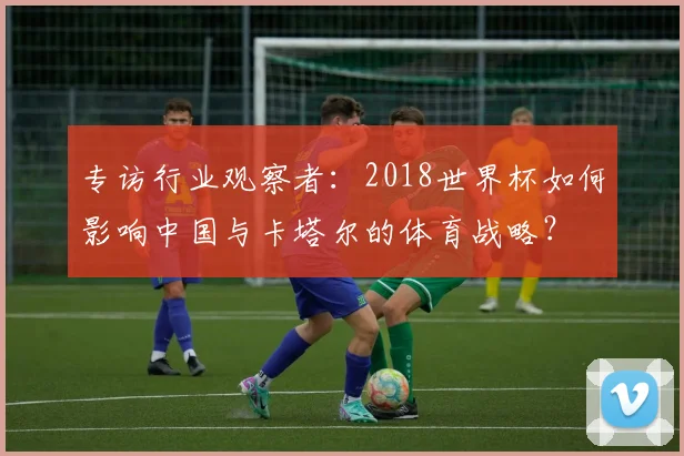 专访行业观察者:2018世界杯如何影响中国与卡塔尔的体育战略?