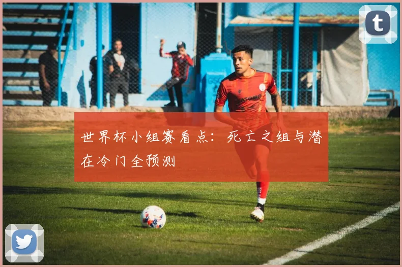 世界杯小组赛看点:死亡之组与潜在冷门全预测