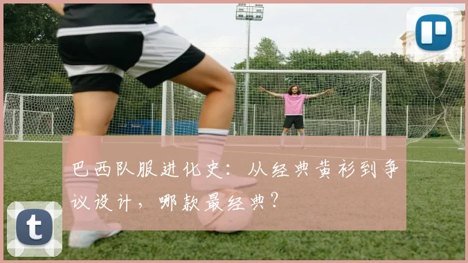 巴西队服进化史：从经典黄衫到争议设计，哪款最经典？