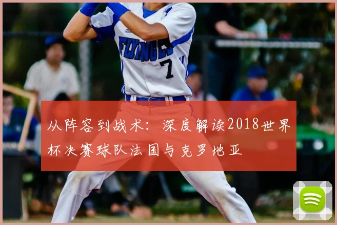 从阵容到战术:深度解读2018世界杯决赛球队法国与克罗地亚