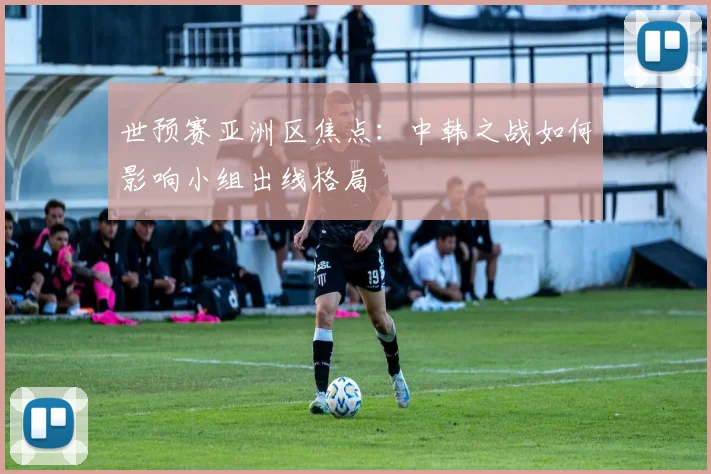 世预赛亚洲区焦点:中韩之战如何影响小组出线格局
