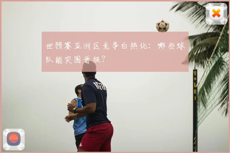 世预赛亚洲区竞争白热化:哪些球队能突围晋级?