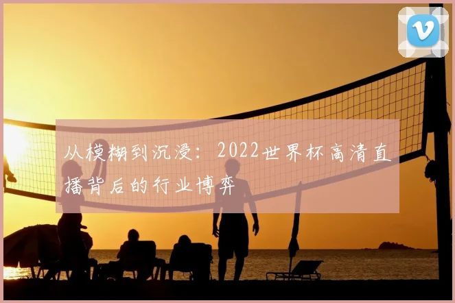 从模糊到沉浸:2022世界杯高清直播背后的行业博弈