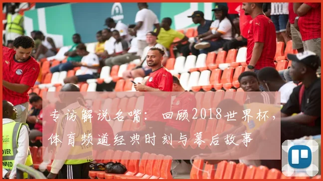 专访解说名嘴:回顾2018世界杯,体育频道经典时刻与幕后故事