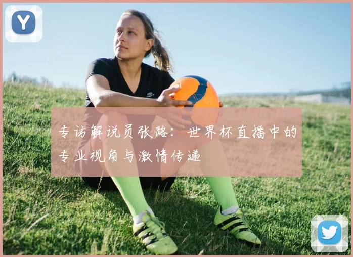 专访解说员张路:世界杯直播中的专业视角与激情传递