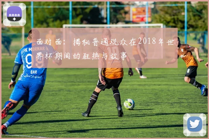 面对面:揭秘普通观众在2018年世界杯期间的狂热与故事
