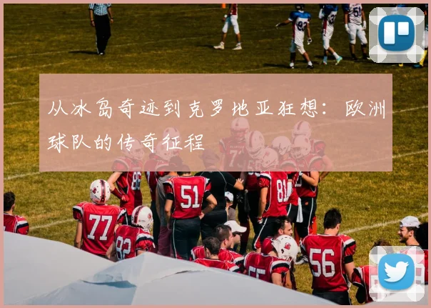 从冰岛奇迹到克罗地亚狂想：欧洲球队的传奇征程